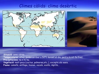 Climes càlids: clima desèrtic
Situació: zona càlida
Temperatures: altes, poden arribar a 50ºC durant el dia, però a la nit fa fred.
Precipitacions: no n'hi ha.
Vegetació: molt poca (cactus, palmeres,etc..), excepte als oasis.
Fauna: camells, antílops, hienes, xacals, ocells, rèptils...
 
