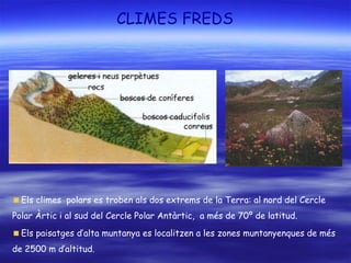 CLIMES FREDS
Els climes polars es troben als dos extrems de la Terra: al nord del Cercle
Polar Àrtic i al sud del Cercle Polar Antàrtic, a més de 70º de latitud.
Els paisatges d’alta muntanya es localitzen a les zones muntanyenques de més
de 2500 m d’altitud.
 