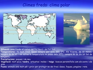 Climes freds: clima polar
Situació: zona freda; al costat del Pol Nord i del Pol Sud.
Temperatures: fa molt fred. Quasi sempre per sota dels 0ºC. Als hiverns, de 10 mesos,
sempre és de nit i als estius la temperatura no passa dels 10ºC i sempre és de dia (el Sol de
mitjanit).
Precipitacions: poques i de neu.
Vegetació: molt poca; tundra -arbustos i molsa- i taiga -boscos perennifolis com els avets i els
pins.
Fauna: animals amb molt pèl i greix per protegir-se del fred; óssos, foques, pingüins i rens.
 