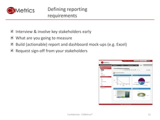 Defining reporting
                 requirements

Interview & involve key stakeholders early
What are you going to measure
Build (actionable) report and dashboard mock-ups (e.g. Excel)
Request sign-off from your stakeholders




                            Confidential - CliMetrics®          12
 