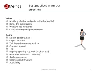 Best practices in vendor
                         selection

Before
   Are the goals clear and endorsed by leadership?
   Define the business case
   What will you measure?
   Create clear reporting requirements

During
   Ease of doing business
   Organizational fit
   Training and consulting services
   Customer support
   Trial
   Registry reporting (e.g. CDP, GRI, EPA, etc.)
   Manual vs. automated data entry
   Goal management
   Organizational structure
   Auditability

                                       Confidential - CliMetrics®   15
 