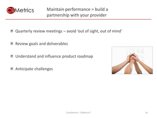Maintain performance = build a
                 partnership with your provider


Quarterly review meetings – avoid ‘out of sight, out of mind’

Review goals and deliverables

Understand and influence product roadmap

Anticipate challenges




                             Confidential - CliMetrics®         16
 