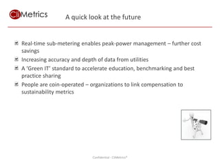 A quick look at the future


Real-time sub-metering enables peak-power management – further cost
savings
Increasing accuracy and depth of data from utilities
A ‘Green IT’ standard to accelerate education, benchmarking and best
practice sharing
People are coin-operated – organizations to link compensation to
sustainability metrics




                                         Using measurement and IT to achieve sustainability goals
                          Confidential - CliMetrics®
 