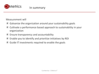 In summary


Measurement will
  Galvanize the organization around your sustainability goals
  Cultivate a performance based approach to sustainability in your
  organization
  Ensure transparency and accountability
  Enable you to identify and prioritize initiatives by ROI
  Guide IT investments required to enable the goals




                                              Using measurement and IT to achieve sustainability goals
                               Confidential - CliMetrics®
 