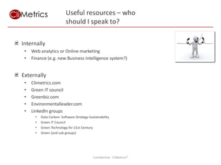 Useful resources – who
                           should I speak to?

Internally
 •   Web analytics or Online marketing
 •   Finance (e.g. new Business Intelligence system?)


Externally
 •   Climetrics.com
 •   Green IT council
 •   Greenbiz.com
 •   Environmentalleader.com
 •   LinkedIn groups
       •   Data Carbon: Software-Strategy-Sustainability
       •   Green IT Council
       •   Green Technology for 21st Century
       •   Green (and sub-groups)




                                                            Using measurement and IT to achieve sustainability goals
                                             Confidential - CliMetrics®
 