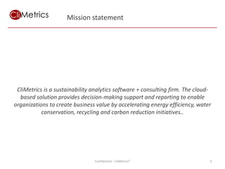 Mission statement




 CliMetrics is a sustainability analytics software + consulting firm. The cloud-
  based solution provides decision-making support and reporting to enable
organizations to create business value by accelerating energy efficiency, water
           conservation, recycling and carbon reduction initiatives..




                                Confidential - CliMetrics®                     3
 
