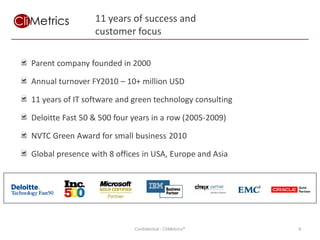 11 years of success and
                 customer focus

Parent company founded in 2000

Annual turnover FY2010 – 10+ million USD

11 years of IT software and green technology consulting

Deloitte Fast 50 & 500 four years in a row (2005-2009)

NVTC Green Award for small business 2010

Global presence with 8 offices in USA, Europe and Asia




                            Confidential - CliMetrics®    4
 