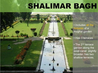 SHALIMAR BAGH
• Includes all the
features of a
mughal garden
• Has 3 terraces
• The 2nd terrace
garden along the
axial canal slightly
broader, has two
shallow terraces.

 