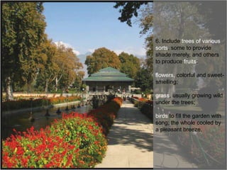 6. Include trees of various
sorts, some to provide
shade merely, and others
to produce fruits;
flowers, colorful and sweetsmelling;

grass, usually growing wild
under the trees;
birds to fill the garden with
song; the whole cooled by
a pleasant breeze.

 