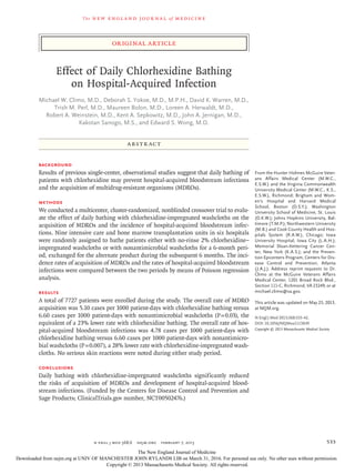 The new engl and jour nal of medicine
n engl j med 368;6  nejm.org  february 7, 2013 533
original article
Effect of Daily Chlorhexidine Bathing
on Hospital-Acquired Infection
Michael W. Climo, M.D., Deborah S. Yokoe, M.D., M.P.H., David K. Warren, M.D.,
Trish M. Perl, M.D., Maureen Bolon, M.D., Loreen A. Herwaldt, M.D.,
Robert A. Weinstein, M.D., Kent A. Sepkowitz, M.D., John A. Jernigan, M.D.,
Kakotan Sanogo, M.S., and Edward S. Wong, M.D.
From the Hunter Holmes McGuire Veter-
ans Affairs Medical Center (M.W.C.,
E.S.W.) and the Virginia Commonwealth
University Medical Center (M.W.C., K.S.,
E.S.W.), Richmond; Brigham and Wom-
en’s Hospital and Harvard Medical
School, Boston (D.S.Y.); Washington
University School of Medicine, St. Louis
(D.K.W.); Johns Hopkins University, Bal-
timore (T.M.P.); Northwestern University
(M.B.) and Cook County Health and Hos-
pitals System (R.A.W.), Chicago; Iowa
University Hospital, Iowa City (L.A.H.);
Memorial Sloan-Kettering Cancer Cen-
ter, New York (K.A.S.); and the Preven-
tion Epicenters Program, Centers for Dis-
ease Control and Prevention, Atlanta
(J.A.J.). Address reprint requests to Dr.
Climo at the McGuire Veterans Affairs
Medical Center, 1201 Broad Rock Blvd.,
Section 111-C, Richmond, VA 23249, or at
michael.climo@va.gov.
This article was updated on May 23, 2013,
at NEJM.org.
N Engl J Med 2013;368:533-42.
DOI: 10.1056/NEJMoa1113849
Copyright © 2013 Massachusetts Medical Society.
ABSTR ACT
BACKGROUND
Results of previous single-center, observational studies suggest that daily bathing of
patients with chlorhexidine may prevent hospital-acquired bloodstream infections
and the acquisition of multidrug-resistant organisms (MDROs).
METHODS
We conducted a multicenter, cluster-randomized, nonblinded crossover trial to evalu-
ate the effect of daily bathing with chlorhexidine-impregnated washcloths on the
acquisition of MDROs and the incidence of hospital-acquired bloodstream infec-
tions. Nine intensive care and bone marrow transplantation units in six hospitals
were randomly assigned to bathe patients either with no-rinse 2% chlorhexidine–
impregnated washcloths or with nonantimicrobial washcloths for a 6-month peri-
od, exchanged for the alternate product during the subsequent 6 months. The inci-
dence rates of acquisition of MDROs and the rates of hospital-acquired bloodstream
infections were compared between the two periods by means of Poisson regression
analysis.
RESULTS
A total of 7727 patients were enrolled during the study. The overall rate of MDRO
acquisition was 5.10 cases per 1000 patient-days with chlorhexidine bathing versus
6.60 cases per 1000 patient-days with nonantimicrobial washcloths (P = 0.03), the
equivalent of a 23% lower rate with chlorhexidine bathing. The overall rate of hos-
pital-acquired bloodstream infections was 4.78 cases per 1000 patient-days with
chlorhexidine bathing versus 6.60 cases per 1000 patient-days with nonantimicro-
bial washcloths (P = 0.007), a 28% lower rate with chlorhexidine-impregnated wash-
cloths. No serious skin reactions were noted during either study period.
CONCLUSIONS
Daily bathing with chlorhexidine-impregnated washcloths significantly reduced
the risks of acquisition of MDROs and development of hospital-acquired blood-
stream infections. (Funded by the Centers for Disease Control and Prevention and
Sage Products; ClinicalTrials.gov number, NCT00502476.)
The New England Journal of Medicine
Downloaded from nejm.org at UNIV OF MANCHESTER JOHN RYLANDS LIB on March 31, 2016. For personal use only. No other uses without permission.
Copyright © 2013 Massachusetts Medical Society. All rights reserved.
 