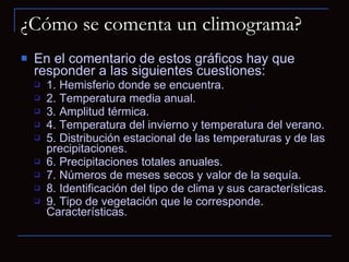 ¿Cómo se comenta un climograma? En el comentario de estos gráficos hay que responder a las siguientes cuestiones:  1. Hemisferio donde se encuentra.  2. Temperatura media anual.  3. Amplitud térmica.  4. Temperatura del invierno y temperatura del verano.  5. Distribución estacional de las temperaturas y de las precipitaciones.  6. Precipitaciones totales anuales.  7. Números de meses secos y valor de la sequía.  8. Identificación del tipo de clima y sus características.  9. Tipo de vegetación que le corresponde. Características.   