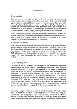 Climograma 1.
0._ Introducción
Estamos ante un climograma, que es la representación gráfica de las
temperaturas (representadas por una línea y en valores de grados centígrados)
y precipitaciones medias (reflejadas en barras y cuantificadas en litros o mm/m2)
mensuales, tomando los valores medios de los últimos 30 años. Será J.Ball el
primero que plasme estos datos de forma gráfica. La ciencia que se ocupa de la
interpretación de estos gráficos es la climatología, que estudia las variaciones de
la sucesión de los tipos de tiempo y los rasgos constitutivos de cada clima.
Voy a analizar este gráfico a través de la clasificación bioclimática de Köppen,
además de dar una explicación dinámica de los factores que determinan el clima.
Para completar el análisis, trataré la vegetación, los suelos y la posible
explotación humana que se desarrolla en este clima.
1._ Localización general
En primer lugar debemos acotar latitudinalmente este clima, ya que a través de
las temperaturas podemos deducir que estamos en el Hemisferio norte, ya que
las temperaturas máximas se encuentran en los meses centrales del año.
Además sabemos que es extratropical, ya que las temperaturas no superan los
18ºC todos los meses. Esto se debe a la inclinación con la que los rayos solares
inciden sobre esta localización, que nos indica que estamos en las latitudes
medias.
2._ Descripción y análisis
Las temperaturas que podemos ver en el gráfico nos indican una importante
diferencia entre los meses estivales, con una temperatura media en el mes más
cálido no supera los 21ºC, lo que según Köppen sería una letra b (la temperatura
estival por debajo de los 22ºC), mientras que la mínima, en el mes de enero, no
supera los 5ºC, esto se debe a la diferencia de la inclinación con la que los rayos
solares inciden en esta localización. Además estas temperaturas, nos indica que
estamos ante un clima tipo C (mes más cálido por encima de 0ºC y 4 meses por
encima de 10ºC y mes más frío por encima de -38ºC), según Köppen. Mientras
que la temperatura media es de 12,1ºC. La amplitud térmica anual es de unos
17ºC, lo que nos indica la ausencia de influencia del mar, ya que es una amplitud
elevada y esta localización no goza del factor termorregulador del mar.
En cuanto a las precipitaciones, podemos considerar que los 390 litros anuales
es una cantidad escasa. Además estas precipitaciones vienen de forma irregular.
En invierno y en los equinoccios precipita con más persistencia, debido a la
llegada de frentes fríos y cálidos asociados a la teoría del frente polar. Estos
frentes vienen asociados a los vientos del oeste que nos traen precipitaciones
 