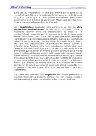 Apuntes de GEOGRAFÍA Un blog de Pedro Toledo
curva de las temperaturas se sitúa por encima de la barra de las
precipitaciones). El índice de aridez de De Martonne, es de 25,14 (entre
20 y 30,5) por lo que el clima puede considerarse semihúmedo.
Confirmamos con el índice de Lautensach–Meyer, que con dos meses
áridos, correspondería a un clima semihúmedo.
Las características analizadas corresponden a un tipo de clima
mediterráneo continentalizado, situado en la submeseta norte. El
moderado volumen anual de precipitaciones se debe a la
continentalidad, reforzada por el encerramiento de la zona entre
relieves montañosos, que hace que las precipitaciones descarguen
sobre los relieves periféricos La sequía estival se explica por la influencia
del anticiclón de las Azores, desplazado hacia el norte en esta época
del año. Las precipitaciones se producen en otoño, cuando el
anticiclón de las Azores se retira hacia latitudes más meridionales y deja
penetrar las borrascas atlánticas y en primavera, cuando se debilitan los
anticiclones que se forman en invierno el interior peninsular por el frío del
suelo. El mínimo relativo del invierno está ocasionado porque el frío del
interior favorece o consolida las situaciones anticiclónicas, que pueden
prolongarse durante días y dar lugar a heladas y nieblas de irradiación.
La elevada amplitud térmica se explica por la ausencia de influencia
marina que extrema los valores térmicos. A la frialdad del invierno
contribuyen la latitud septentrional, la elevada altitud media (926 m) y
la presencia de anticiclones fríos, y al verano fresco, la latitud
septentrional.
Este clima lleva asociada una vegetación de bosque perennifolio y
matorral mediterráneo (maquia, garriga); ríos con caudal escaso y
estiaje en verano; y suelos pardo calizos y tierra parda meridional.
 