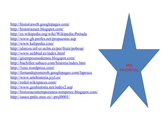 http://historiaweb.googlepages.com/ http://historiazuer.blogspot.com/ http://es.wikipedia.org/wiki/Wikipedia:Portada http://www.gh.profes.net/propuestas.asp http://www.kalipedia.com/ http://alarcos.inf-cr.uclm.es/per/fruiz/pobesp/ http://www.uchbud.es/index.html http://gtiemposmodernos.blogspot.com/ http://bachiller.sabuco.com/historia/index.htm http://1eso.wordpress.com/ http://fernandojromerob.googlepages.com/lapesca http://www.artehistoria.jcyl.es/ http://redul.wikispaces.com/ http://www.geohistoria.net/index2.asp http://historiacontemporanea-tomperez.blogspot.com/ http://sauce.pntic.mec.es/~prul0001/ MIS FAVORITAS 