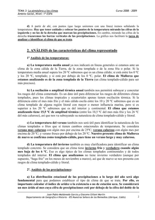 TEMA 3: La atmósfera y los climas                                                        Curso 2008 - 2009
Ámbito Social, Nivel: 1º ESPA



       d) A partir de ahí, con puntos (que luego uniremos con una línea) iremos señalando la
temperaturas. Hay que tener cuidado y colocar los puntos de la temperatura mirando las cifras de la
izquierda y no las de la derecha que marcan las precipitaciones. En cambio, mirando las cifras de la
derecha trazaremos las barras verticales de las precipitaciones. La gráfica nos facilitará la tarea de
analizar e identificar el clima de que se trata.


       2. ANÁLISIS de las características del clima representado

       1º Análisis de las temperaturas:

       a) La temperatura media anual ya nos indicará en líneas generales si estamos ante un
clima de la zona cálida de la Tierra, de la zona templada o de la zona fría o polar. Si la
temperatura media anual supera los 20 ºC sabremos que es un clima cálido; si está entre los 0 ºC
y los 20 ºC, templado; y si está por debajo de los 0 ºC, polar. El clima de Mallorca que
estamos analizando es de la zona templada de la Tierra (un clima templado-cálido para ser
más precisos).

        b) La oscilación o amplitud térmica anual también nos permitirá subrayar y concretar
los rasgos del clima comentado. Es un dato útil para diferenciar los rasgos de diferentes climas
templados, pues los climas tropicales y ecuatoriales apenas tienen oscilación térmica. Si la
diferencia entre el mes más frío y el más cálido oscila entre los 10 y 20 ºC sabremos que es un
clima templado de alguna región litoral con mayor o menor influencia marina, pero si es
superior a los 20 ºC sabremos que es del interior y continental. El clima que estamos
analizando tiene 15,5 ºC de amplitud térmica (entre los 10,5 ºC del mes más frío y los 26 ºC
del más caluroso), así que nos va subrayando su naturaleza de clima templado-cálido y litoral.

       c) La temperatura del verano también nos será útil para identificar la naturaleza de los
climas templados o fríos que sí tienen cambios estacionales de temperatura. Se considera
verano muy caluroso con algún mes por encima de 25ºC; verano caluroso con algún mes por
encima de 20 ºC; y verano fresco por debajo de los 20 ºC. Nuestro presente clima de Mallorca
de nuevo se confirma como templado-cálido, pues tiene un verano largo y muy caluroso.

       d) La temperatura del invierno también es muy clarificadora para identificar un clima
templado concreto. Se considera que un clima tiene invierno frío y verdadero cuando algún
mes baja de los 6 ºC. Eso es algo típico de los climas templados continentales y de todos
templados del interior. El clima que analizamos no tiene invierno verdadero (aunque por
supuesto, “haga frío” en los meses de noviembre a marzo), así que de nuevo se nos presenta con
rasgos de clima templado-cálido y litoral.

       2º. Análisis de las precipitaciones:

      a) La distribución estacional de las precipitaciones a lo largo del año será algo
fundamental para que podamos establecer el tipo de clima de que se trata. Por ello, es
importante calcular el índice de aridez o la existencia o no de estación seca. Se considerará
un mes árido al mes cuya cifra de precipitaciones esté por debajo de la cifra del doble de la

                        Juan Pablo Maldonado García y Giacomo Gillani Martín
       Departamento de Geografía e Historia - IES Nuestras Señora de los Remedios (Ubrique, Cádiz)           2
 