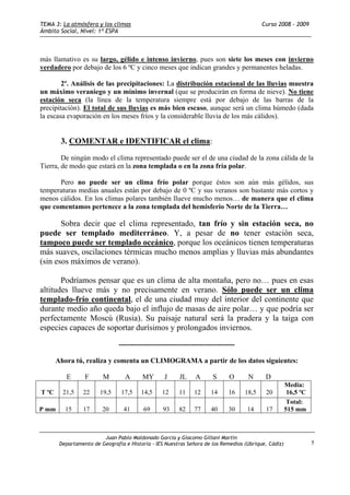 TEMA 3: La atmósfera y los climas                                                          Curso 2008 - 2009
Ámbito Social, Nivel: 1º ESPA



más llamativo es su largo, gélido e intenso invierno, pues son siete los meses con invierno
verdadero por debajo de los 6 ºC y cinco meses que indican grandes y permanentes heladas.

        2º. Análisis de las precipitaciones: La distribución estacional de las lluvias muestra
un máximo veraniego y un mínimo invernal (que se producirán en forma de nieve). No tiene
estación seca (la línea de la temperatura siempre está por debajo de las barras de la
precipitación). El total de sus lluvias es más bien escaso, aunque será un clima húmedo (dada
la escasa evaporación en los meses fríos y la considerable lluvia de los más cálidos).


        3. COMENTAR e IDENTIFICAR el clima:

        De ningún modo el clima representado puede ser el de una ciudad de la zona cálida de la
Tierra, de modo que estará en la zona templada o en la zona fría polar.

      Pero no puede ser un clima frío polar porque éstos son aún más gélidos, sus
temperaturas medias anuales están por debajo de 0 ºC y sus veranos son bastante más cortos y
menos cálidos. En los climas polares también llueve mucho menos… de manera que el clima
que comentamos pertenece a la zona templada del hemisferio Norte de la Tierra…

       Sobra decir que el clima representado, tan frío y sin estación seca, no
puede ser templado mediterráneo. Y, a pesar de no tener estación seca,
tampoco puede ser templado oceánico, porque los oceánicos tienen temperaturas
más suaves, oscilaciones térmicas mucho menos amplias y lluvias más abundantes
(sin esos máximos de verano).

       Podríamos pensar que es un clima de alta montaña, pero no… pues en esas
altitudes llueve más y no precisamente en verano. Sólo puede ser un clima
templado-frío continental, el de una ciudad muy del interior del continente que
durante medio año queda bajo el influjo de masas de aire polar… y que podría ser
perfectamente Moscú (Rusia). Su paisaje natural será la pradera y la taiga con
especies capaces de soportar durísimos y prolongados inviernos.

                                -------------------------------------------------

       Ahora tú, realiza y comenta un CLIMOGRAMA a partir de los datos siguientes:

          E       F      M        A       MY       J     JL     A      S      O      N      D
                                                                                                      Media:
T ºC     21,5    22     19,5     17,5    14,5     12     11    12      14     16    18,5    20         16,5 ºC
                                                                                                       Total:
P mm      15     17      20       41      69      93     82    77      40     30    14      17        515 mm



                         Juan Pablo Maldonado García y Giacomo Gillani Martín
        Departamento de Geografía e Historia - IES Nuestras Señora de los Remedios (Ubrique, Cádiz)              5
 