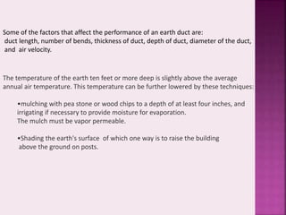 Some of the factors that affect the performance of an earth duct are: 
duct length, number of bends, thickness of duct, depth of duct, diameter of the duct, 
and air velocity. 
The temperature of the earth ten feet or more deep is slightly above the average 
annual air temperature. This temperature can be further lowered by these techniques: 
•mulching with pea stone or wood chips to a depth of at least four inches, and 
irrigating if necessary to provide moisture for evaporation. 
The mulch must be vapor permeable. 
•Shading the earth's surface of which one way is to raise the building 
above the ground on posts. 
 