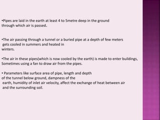 •Pipes are laid in the earth at least 4 to 5metre deep in the ground 
through which air is passed. 
•The air passing through a tunnel or a buried pipe at a depth of few meters 
gets cooled in summers and heated in 
winters. 
•The air in these pipes(which is now cooled by the earth) is made to enter buildings, 
Sometimes using a fan to draw air from the pipes. 
• Parameters like surface area of pipe, length and depth 
of the tunnel below ground, dampness of the 
earth, humidity of inlet air velocity, affect the exchange of heat between air 
and the surrounding soil. 
 