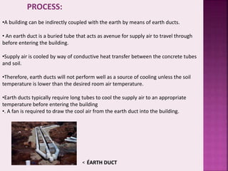 PROCESS: 
•A building can be indirectly coupled with the earth by means of earth ducts. 
• An earth duct is a buried tube that acts as avenue for supply air to travel through 
before entering the building. 
•Supply air is cooled by way of conductive heat transfer between the concrete tubes 
and soil. 
•Therefore, earth ducts will not perform well as a source of cooling unless the soil 
temperature is lower than the desired room air temperature. 
•Earth ducts typically require long tubes to cool the supply air to an appropriate 
temperature before entering the building 
•. A fan is required to draw the cool air from the earth duct into the building. 
< ÉARTH DUCT 
 