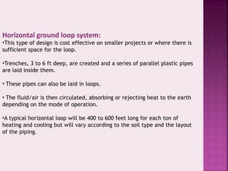 Horizontal ground loop system: 
•This type of design is cost effective on smaller projects or where there is 
sufficient space for the loop. 
•Trenches, 3 to 6 ft deep, are created and a series of parallel plastic pipes 
are laid inside them. 
• These pipes can also be laid in loops. 
• The fluid/air is then circulated, absorbing or rejecting heat to the earth 
depending on the mode of operation. 
•A typical horizontal loop will be 400 to 600 feet long for each ton of 
heating and cooling but will vary according to the soil type and the layout 
of the piping. 
 