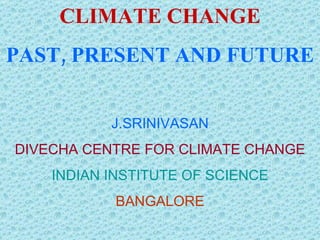 CLIMATE CHANGE PAST, PRESENT  AND FUTURE J.SRINIVASAN DIVECHA CENTRE FOR CLIMATE CHANGE INDIAN INSTITUTE OF SCIENCE BANGALORE 