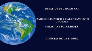 CAMBIO CLIMATICO Y CALENTAMIENTO
GLOBAL:
IMPACTO Y SOLUCIONES
DESAFIOS DEL SIGLO XXI
CIENCIAS DE LA TIERRA
 