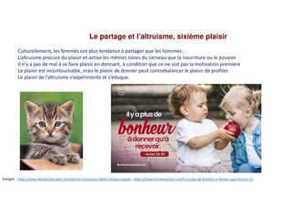 Le partage et l’altruisme, sixième plaisir
Culturellement, les femmes ont plus tendance à partager que les hommes ;
L’altruisme procure du plaisir et active les mêmes zones du cerveau que la nourriture ou le pouvoir
Il n’y a pas de mal à se faire plaisir en donnant, à condition que ce ne soit pas la motivation première
Le plaisir est incontournable, mais le plaisir de donner peut contrebalancer le plaisir de profiter
Le plaisir de l’altruisme s’expérimente et s’éduque.
Images : https://www.distribution-daki.com/jete-en-microvison-48x60-chaton-mignon ; https://www.chretiensocial.com/il-y-a-plus-de-bonheur-a-donner-qua-recevoir-2/
 