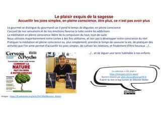 Le plaisir exquis de la sagesse
Accueillir les joies simples, en pleine conscience, être plus, ce n’est pas avoir plus
Images : https://fr.wikipedia.org/wiki/S%C3%A9bastien_Bohler
Le gourmet se distingue du gourmand car il pend le temps de déguster, en pleine conscience
L’accueil de nos sensations et de nos émotions favorise la lutte contre les addictions
La méditation en pleine conscience libère de la compulsion du tout, tout-de-suite
Nous utilisons majoritairement notre cortex à des fins utilitaires, et non pas à développer notre conscience du réel
Pratiquer la médiation en pleine conscience ou, plus simplement, prendre le temps de savourer la vie, de pratiquer des
activités que l’on aime permet d’accueillir les joies simples, de cultiver les relations, et finalement d’être heureux …/…
…/… et de léguer une terre habitable à nos enfants
La collection « Clin d’œil »
https://energetic.fr/clin-doeil/
Numéro élaboré par alain.ducass@energeTIC.fr
À partir du livre Le bug humain de Sébastien Bohler
 