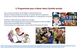 3. Programmés pour s’élever dans l’échelle sociale
Pour survivre, les espèces ont privilégié les individus dominants
Quand un individu remporte une victoire, le striatum libère de la dopamine.
Il existe ainsi une force profonde qui incite à obtenir un rang supérieur aux autres
Autrefois, il fallait lutter pour obtenir des avantages
Aujourd’hui la technologie permet de se procurer presque tout avec de l’argent
Aussi le désir de posséder devient-il insatiable
et la dynamique du « toujours plus » est le credo de l’économie de marché
Images : https://actufinance.fr/actu/credit-consommation-2016-6967643.html http://www.macrorecruitment.com.au/coaching/handling-dominating-personalities/
https://ici.radio-canada.ca/premiere/emissions/midi-info/segments/entrevue/143880/midi-info-consommation-responsable-rapport-annuel
 