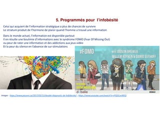 5. Programmés pour l’infobésité
Celui qui acquiert de l’information stratégique a plus de chances de survivre
Le striatum produit de l’hormone de plaisir quand l’homme a trouvé une information
Dans le monde actuel, l’information est disponible partout
Il en résulte une boulimie d’informations avec le syndrome FOMO (Fear Of Missing Out)
ou peur de rater une information et des addictions aux jeux vidéo
Et la peur du silence en l’absence de sur-stimulations
Images : https://www.pieuvre.ca/2017/03/13/double-diagnostic-de-linfobesite/ ; https://www.youtube.com/watch?v=rPQGCxrtRGQ
 