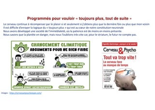 Programmés pour vouloir « toujours plus, tout de suite »
Images : https://cerveauetpsychologie.com/
Le cerveau continue à récompenser par le plaisir si et seulement si j’obtiens plus que la dernière fois ou plus que mon voisin
Il est difficile d’enrayer la logique du « toujours plus » qui est au cœur de notre constitution neuronale
Nous avons développé une société de l’immédiateté, où la patience est de moins en moins présente.
Nous savons que la planète en danger, mais nous l’oublions très vite car, pour le striatum, le futur ne compte pas.
 