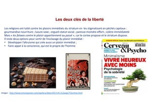 Les deux clés de la liberté
Images : http://www.emovieposter.com/agallery/date/2013-05-21/page/7/archive.html
Les religions ont lutté contre les plaisirs immédiats du striatum en les stigmatisant en péchés capitaux :
gourmandise-nourriture ; luxure-sexe ; orgueil-statut social ; paresse-moindre effort ; colère-immédiateté
Mais « les fatwas contre le plaisir appartiennent au passé », car le cortex propose et le striatum dispose.
Il reste deux options pour sortir de l’esclavage du plaisir immédiat :
• Développer l’altruisme qui crée aussi un plaisir immédiat ;
• Faire appel à la conscience, qui est le propre de l’homme
 