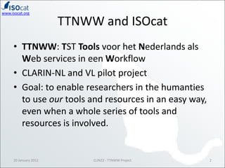 www.isocat.org

                       TTNWW and ISOcat
     • TTNWW: TST Tools voor het Nederlands als
       Web services in een Workflow
     • CLARIN-NL and VL pilot project
     • Goal: to enable researchers in the humanties
       to use our tools and resources in an easy way,
       even when a whole series of tools and
       resources is involved.


     20 January 2012        CLIN22 - TTNWW Project      2
 