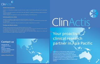 ClinActis value proposition
ClinActis is a multicultural company. As such, the team is able to communicate effectively with interna-
tional clients.
ClinActis is exclusively focused on Asia Pacific, with solid expertise in applying international quality stan-
dards to regional specificities.
ClinActis is flexible in our approach to work scope and budgeting / contracting process.
Delivering quality to our clients
ClinActis is committed to implementing international standards in clinical trials.
Your proactive
clinical research
partner in Asia Pacific
ClinActis value proposition
ClinActis is a multicultural company. As such, the team is able to communicate effectively with international
clients.
ClinActis is exclusively focused on Asia Pacific, with solid expertise in applying international quality standards to
regional specificities.
ClinActis is flexible in our approach to work scope and budgeting / contracting process.
Delivering quality to our clients
ClinActis is committed to implementing international standards in clinical trials.
Our ability to deliver high quality results to our clients is based on recruiting and maintaining the best talent within
our organization.
ClinActis’ senior management is fully accountable for the quality of deliverables to our clients.
Providing cost effective solutions
ClinActis is able to provide fair and cost effective solutions to our clients.
As a regional CRO, we have a streamlined but effective organization which minimizes overheads and we are able
to implement country-specific rates. These translate to cost savings to our clients.
Our knowledge of the region allows us to provide realistic and reasonable budgets upfront to our clients and
minimize subsequent budget changes during the study.
Contact us
Clinactis Pte Ltd
112 Robinson Road
#06-04
Singapore 068902
Telephone: +65 64365500
Fax: +65 64385941
info@clinactis.com
www.clinactis.com
 