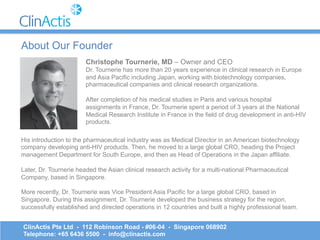 Christophe Tournerie, MD – Owner and CEO
Dr. Tournerie has more than 20 years experience in clinical research in Europe
and Asia Pacific including Japan, working with biotechnology companies,
pharmaceutical companies and clinical research organizations.
After completion of his medical studies in Paris and various hospital
assignments in France, Dr. Tournerie spent a period of 3 years at the National
Medical Research Institute in France in the field of drug development in anti-HIV
products.
ClinActis Pte Ltd - 112 Robinson Road - #06-04 - Singapore 068902
Telephone: +65 6436 5500 - info@clinactis.com
About Our Founder
His introduction to the pharmaceutical industry was as Medical Director in an American biotechnology
company developing anti-HIV products. Then, he moved to a large global CRO, heading the Project
management Department for South Europe, and then as Head of Operations in the Japan affiliate.
Later, Dr. Tournerie headed the Asian clinical research activity for a multi-national Pharmaceutical
Company, based in Singapore.
More recently, Dr. Tournerie was Vice President Asia Pacific for a large global CRO, based in
Singapore. During this assignment, Dr. Tournerie developed the business strategy for the region,
successfully established and directed operations in 12 countries and built a highly professional team.
 