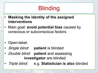 Blinding
• Masking the identity of the assigned
interventions
• Main goal: avoid potential bias caused by
conscious or subconscious factors
• Open-label.
• Single blind: patient is blinded
• Double blind: patient and assessing
investigator are blinded
• Triple blind: e.g. Statistician is also blinded
 