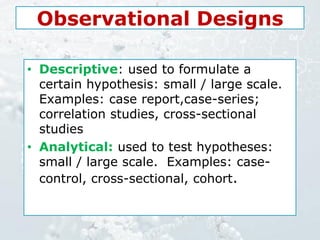 Observational Designs
• Descriptive: used to formulate a
certain hypothesis: small / large scale.
Examples: case report,case-series;
correlation studies, cross-sectional
studies
• Analytical: used to test hypotheses:
small / large scale. Examples: case-
control, cross-sectional, cohort.
 