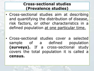 Cross-sectional studies
(Prevalence studies)
• Cross-sectional studies aim at describing
and quantifying the distribution of disease,
risk factors, or other characteristics in a
defined population at one particular time.
• Cross-sectional studies cover a selected
sample of a defined population
(surveys). If a cross-sectional study
covers the total population it is called a
census.
 