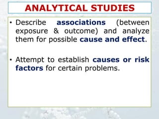 ANALYTICAL STUDIES
• Describe associations (between
exposure & outcome) and analyze
them for possible cause and effect.
• Attempt to establish causes or risk
factors for certain problems.
 