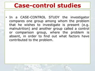 Case-control studies
• In a CASE-CONTROL STUDY the investigator
compares one group among whom the problem
that he wishes to investigate is present (e.g.
malnutrition) and another group called a control
or comparison group, where the problem is
absent, in order to find out what factors have
contributed to the problem.
 