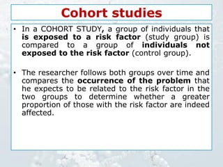 Cohort studies
• In a COHORT STUDY, a group of individuals that
is exposed to a risk factor (study group) is
compared to a group of individuals not
exposed to the risk factor (control group).
• The researcher follows both groups over time and
compares the occurrence of the problem that
he expects to be related to the risk factor in the
two groups to determine whether a greater
proportion of those with the risk factor are indeed
affected.
 