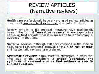 REVIEW ARTICLES
(Narrative reviews)
Health care professionals have always used review articles as
a source of summarized evidence on a particular topic.
Review articles in the medical literature have traditionally
been in the form of ‘‘narrative reviews’’ where experts in a
particular field provide what is supposed to be a ‘‘summary of
evidence’’ in that field.
Narrative reviews, although still very common in the medical
field, have been criticized because of the high risk of bias,
and ‘‘systematic reviews’’ are preferred.
Systematic reviews apply scientific strategies in ways that
limit bias to the assembly, a critical appraisal, and
synthesis of relevant studies that address a specific
clinical question.
 