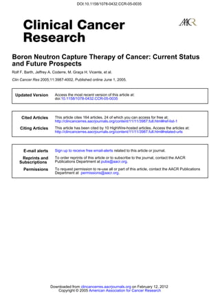 DOI:10.1158/1078-0432.CCR-05-0035




Boron Neutron Capture Therapy of Cancer: Current Status
and Future Prospects
Rolf F. Barth, Jeffrey A. Coderre, M. Graça H. Vicente, et al.

Clin Cancer Res 2005;11:3987-4002. Published online June 1, 2005.



  Updated Version         Access the most recent version of this article at:
                          doi:10.1158/1078-0432.CCR-05-0035




     Cited Articles       This article cites 164 articles, 24 of which you can access for free at:
                          http://clincancerres.aacrjournals.org/content/11/11/3987.full.html#ref-list-1
     Citing Articles      This article has been cited by 10 HighWire-hosted articles. Access the articles at:
                          http://clincancerres.aacrjournals.org/content/11/11/3987.full.html#related-urls




       E-mail alerts      Sign up to receive free email-alerts related to this article or journal.

     Reprints and         To order reprints of this article or to subscribe to the journal, contact the AACR
    Subscriptions         Publications Department at pubs@aacr.org.

       Permissions        To request permission to re-use all or part of this article, contact the AACR Publications
                          Department at permissions@aacr.org.




                       Downloaded from clincancerres.aacrjournals.org on February 12, 2012
                          Copyright © 2005 American Association for Cancer Research
 