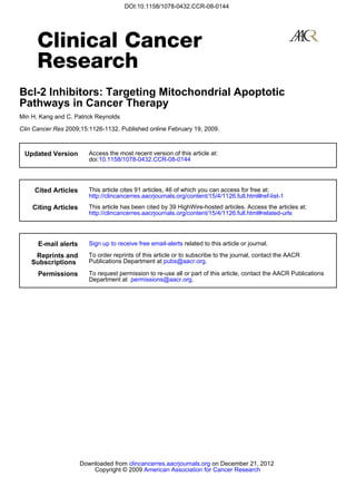 DOI:10.1158/1078-0432.CCR-08-0144




Bcl-2 Inhibitors: Targeting Mitochondrial Apoptotic
Pathways in Cancer Therapy
Min H. Kang and C. Patrick Reynolds

Clin Cancer Res 2009;15:1126-1132. Published online February 19, 2009.



 Updated Version         Access the most recent version of this article at:
                         doi:10.1158/1078-0432.CCR-08-0144




     Cited Articles      This article cites 91 articles, 46 of which you can access for free at:
                         http://clincancerres.aacrjournals.org/content/15/4/1126.full.html#ref-list-1
    Citing Articles      This article has been cited by 39 HighWire-hosted articles. Access the articles at:
                         http://clincancerres.aacrjournals.org/content/15/4/1126.full.html#related-urls




      E-mail alerts      Sign up to receive free email-alerts related to this article or journal.

     Reprints and        To order reprints of this article or to subscribe to the journal, contact the AACR
    Subscriptions        Publications Department at pubs@aacr.org.

      Permissions        To request permission to re-use all or part of this article, contact the AACR Publications
                         Department at permissions@aacr.org.




                      Downloaded from clincancerres.aacrjournals.org on December 21, 2012
                          Copyright © 2009 American Association for Cancer Research
 