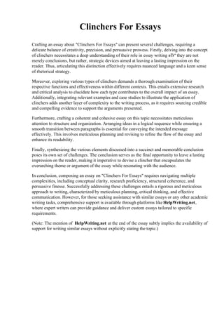 Clinchers For Essays
Crafting an essay about "Clinchers For Essays" can present several challenges, requiring a
delicate balance of creativity, precision, and persuasive prowess. Firstly, delving into the concept
of clinchers necessitates a deep understanding of their role in essay writing вЂ“ they are not
merely conclusions, but rather, strategic devices aimed at leaving a lasting impression on the
reader. Thus, articulating this distinction effectively requires nuanced language and a keen sense
of rhetorical strategy.
Moreover, exploring various types of clinchers demands a thorough examination of their
respective functions and effectiveness within different contexts. This entails extensive research
and critical analysis to elucidate how each type contributes to the overall impact of an essay.
Additionally, integrating relevant examples and case studies to illustrate the application of
clinchers adds another layer of complexity to the writing process, as it requires sourcing credible
and compelling evidence to support the arguments presented.
Furthermore, crafting a coherent and cohesive essay on this topic necessitates meticulous
attention to structure and organization. Arranging ideas in a logical sequence while ensuring a
smooth transition between paragraphs is essential for conveying the intended message
effectively. This involves meticulous planning and revising to refine the flow of the essay and
enhance its readability.
Finally, synthesizing the various elements discussed into a succinct and memorable conclusion
poses its own set of challenges. The conclusion serves as the final opportunity to leave a lasting
impression on the reader, making it imperative to devise a clincher that encapsulates the
overarching theme or argument of the essay while resonating with the audience.
In conclusion, composing an essay on "Clinchers For Essays" requires navigating multiple
complexities, including conceptual clarity, research proficiency, structural coherence, and
persuasive finesse. Successfully addressing these challenges entails a rigorous and meticulous
approach to writing, characterized by meticulous planning, critical thinking, and effective
communication. However, for those seeking assistance with similar essays or any other academic
writing tasks, comprehensive support is available through platforms likeHelpWriting.net,
where expert writers can provide guidance and deliver custom essays tailored to specific
requirements.
(Note: The mention of HelpWriting.net at the end of the essay subtly implies the availability of
support for writing similar essays without explicitly stating the topic.)
 