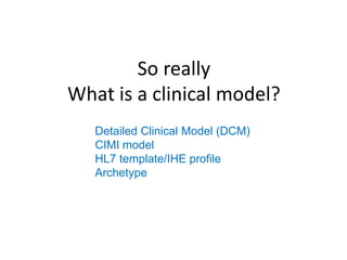 So really
What is a clinical model?
   Detailed Clinical Model (DCM)
   CIMI model
   HL7 template/IHE profile
   Archetype
 