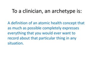 To a clinician, an archetype is:
A definition of an atomic health concept that
as much as possible completely expresses
everything that you would ever want to
record about that particular thing in any
situation.
 