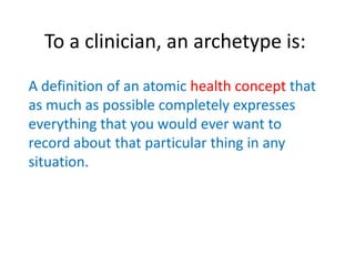To a clinician, an archetype is:
A definition of an atomic health concept that
as much as possible completely expresses
everything that you would ever want to
record about that particular thing in any
situation.
 