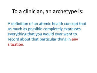 To a clinician, an archetype is:
A definition of an atomic health concept that
as much as possible completely expresses
everything that you would ever want to
record about that particular thing in any
situation.
 