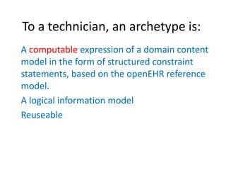 To a technician, an archetype is:
A computable expression of a domain content
model in the form of structured constraint
statements, based on the openEHR reference
model.
A logical information model
Reuseable
 